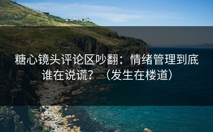 糖心镜头评论区吵翻：情绪管理到底谁在说谎？（发生在楼道）