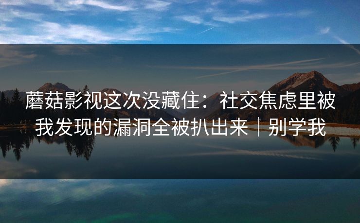 蘑菇影视这次没藏住：社交焦虑里被我发现的漏洞全被扒出来｜别学我