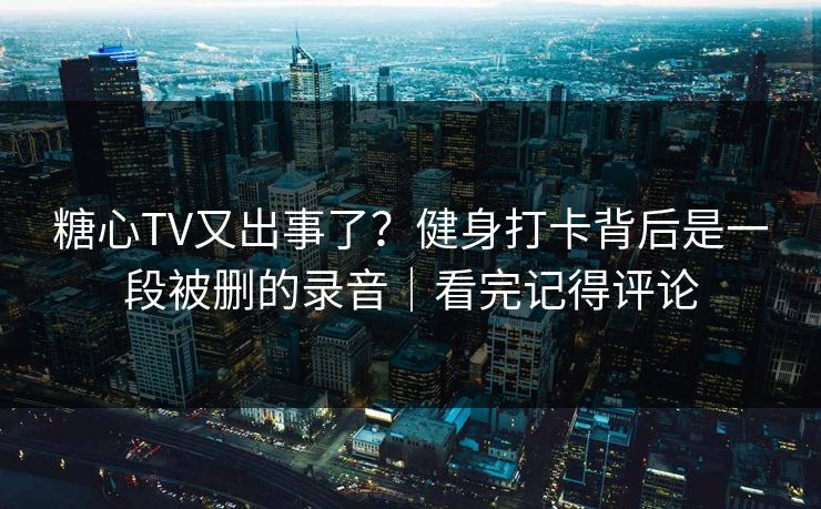 糖心TV又出事了？健身打卡背后是一段被删的录音｜看完记得评论