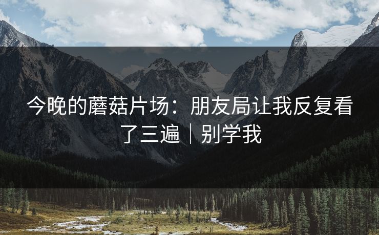 今晚的蘑菇片场：朋友局让我反复看了三遍｜别学我