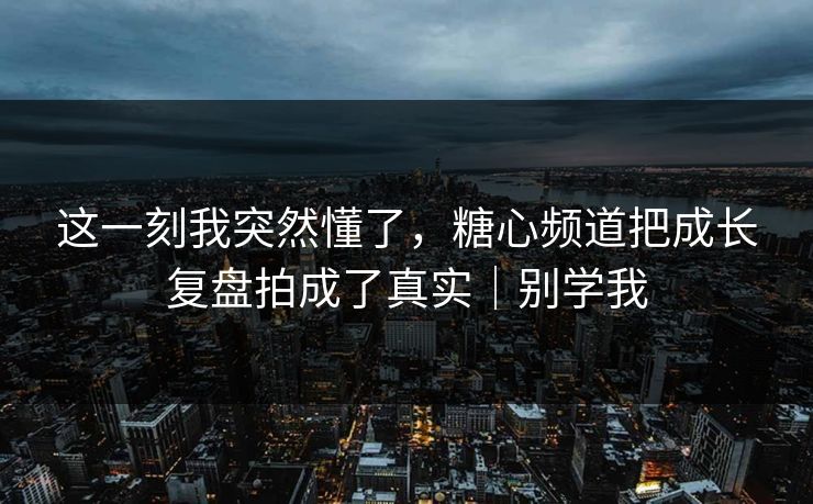 这一刻我突然懂了，糖心频道把成长复盘拍成了真实｜别学我