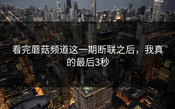 看完蘑菇频道这一期断联之后，我真的最后3秒