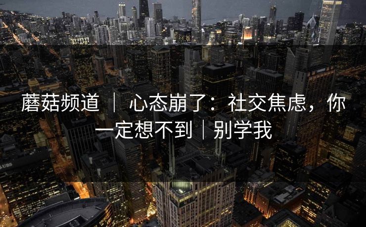 蘑菇频道 ｜ 心态崩了：社交焦虑，你一定想不到｜别学我