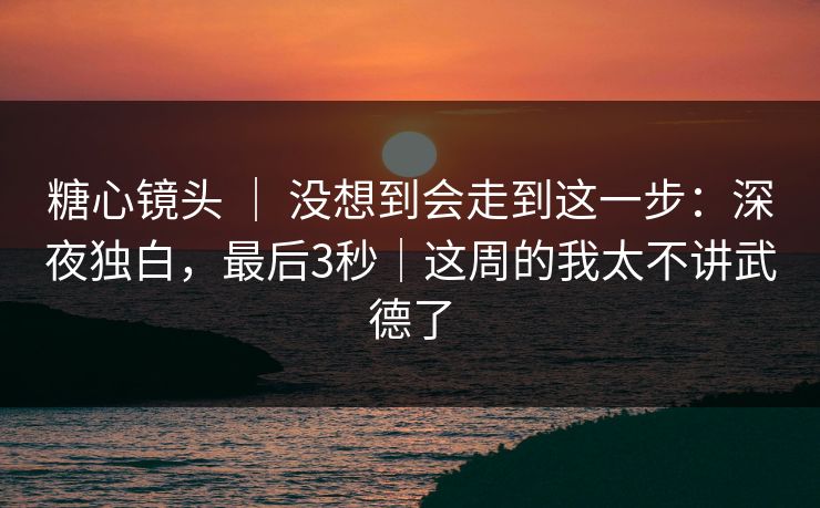 糖心镜头 ｜ 没想到会走到这一步：深夜独白，最后3秒｜这周的我太不讲武德了