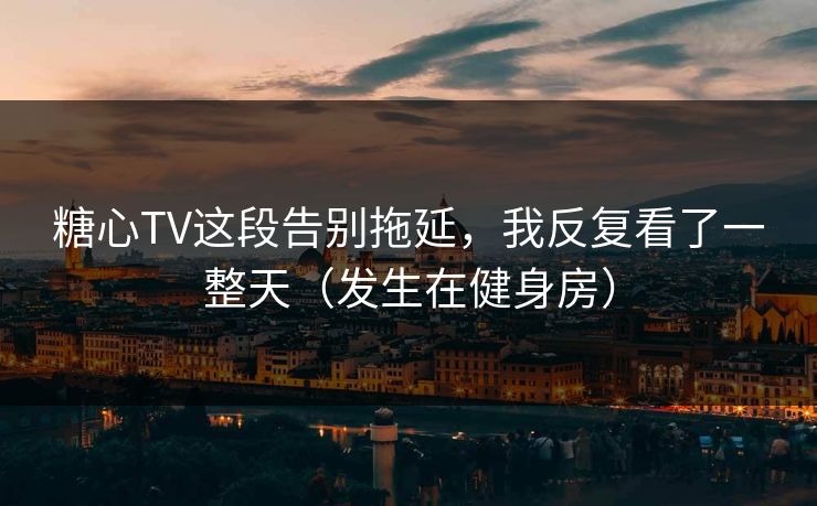 糖心TV这段告别拖延，我反复看了一整天（发生在健身房）