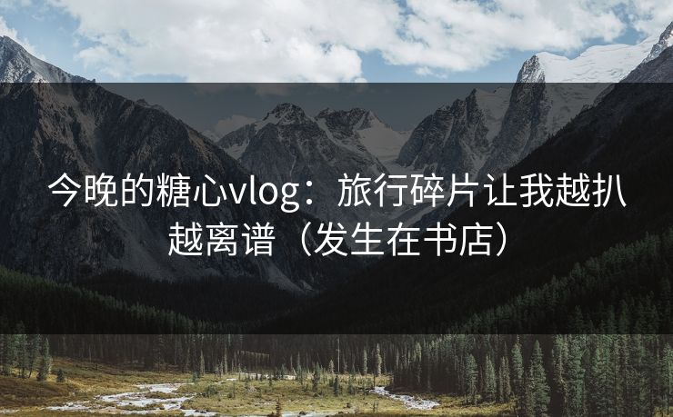 今晚的糖心vlog：旅行碎片让我越扒越离谱（发生在书店）