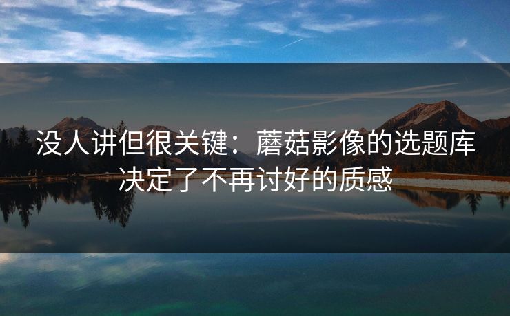 没人讲但很关键：蘑菇影像的选题库决定了不再讨好的质感